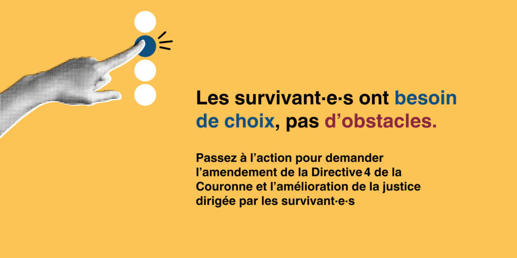 Les survivant·e·s ont besoin de choix, pas d’obstacles.Passez à l’action pour demander l’amendement de la Directive 4 de la Couronne et l’amélioration de la justice dirigée par les survivant·e·s